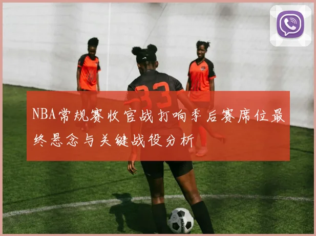 NBA常规赛收官战打响季后赛席位最终悬念与关键战役分析